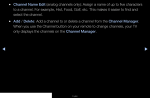 Page 20◀▶◀
English
 
●Channel Name Edit  (analog channels only): Assign a name of up to five characters 
to a channel. For example, Hist, Food, Golf, etc. This makes it easier t\
o find and 
select the channel.
 
●Add / Delete: Add a channel to or delete a channel from the Channel Manager. 
When you use the Channel button on your remote to change channels, your TV 
only displays the channels on the Channel Manager.
   