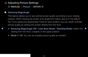 Page 31▶◀▶
English
 
❑
Adjusting Picture Settings
 
OMENU
m 
→  Picture 
→ ENTER
E
 
■
Samsung MagicAngle
This feature allows you to see optimal screen quality according to your viewing 
position. When viewing the screen at an angle from below, above or the side of 
the TV, by setting the appropriate mode for each position you can obtain a similar 
picture quality as viewing the screen directly from the front.
 
●Samsung MagicAngle (Off / Lean Back Mode / Standing Mode): Select the 
viewing from the front, a...