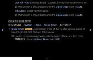 Page 60◀▶◀
English
 
–DST (Off / On): Switches the DST (Daylight Saving Time) function on or off.
 
NThis function is only available when the Clock Mode is set to Auto.
 
–Time Zone: Select your time zone.
 
NThis function is only available when the Clock Mode is set to Auto.
Using the Sleep Timer
 
OMENU
m 
→  System 
→ Time 
→ Sleep Timer 
→ ENTER
E
 
●Sleep Timer 
t: Automatically shuts off the TV after a preset period of 
time (30, 60, 90, 120, 150 and 180 minutes).
 
NUse the up and down arrows to select a...