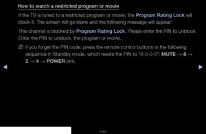 Page 77▶◀▶
English
How to watch a restricted program or movie
If the TV is tuned to a restricted program or movie, the Program Rating Lock will 
block it. The screen will go blank and the following message will appear: 
This channel is blocked by  Program Rating Lock. Please enter the PIN to unblock 
Enter the PIN to unblock. the program or movie.
 
NIf you forget the PIN code, press the remote control buttons in the following 
sequence in Standby mode, which resets the PIN to “0-0-0-0”: MUTE  → 8 
→ 
2  →  4...