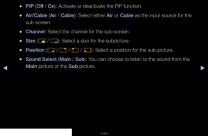 Page 83▶◀▶
English
 
●PIP (Off / On): Activate or deactivate the PIP function.
 
●Air/Cable (Air / Cable): Select either Air or Cable as the input source for the 
sub-screen.
 
●Channel: Select the channel for the sub-screen.
 
●Size (
õ / 
ã ): Select a size for the subpicture.
 
●Position (
ã / 
–  / 
—  / 
œ ): Select a position for the sub-picture.
 
●Sound Select (Main / Sub): You can choose to listen to the sound from the 
Main picture or the Sub picture.
   