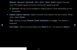 Page 86◀▶◀
English
Default / Service1~Service6 / CC1~CC4 / Text1~Text4: (digital channels 
only) The Digital Captions function works with digital channels.
 
NService1~6 may not be available in digital caption mode depending on the 
broadcast.
 
●Digital Caption Options: (digital channels only) Adjusts the each option. When 
done, select Close.
Size: Options include Default, Small, Standard and Large. The default is 
Standard.
Font Style: Options include Default and Style 0 to 7. The default is Style 0.
   