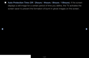 Page 89▶◀▶
English
 
■
Auto Protection Time (Off / 2hours / 4hours / 8hours / 10hours): If the screen 
displays a still image for a certain period of time you define, the TV a\
ctivates the 
screen saver to prevent the formation of burnt in ghost images on the screen.
   