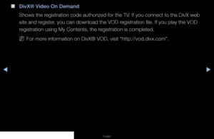 Page 93▶◀▶
English
 
■
DivX® Video On Demand
Shows the registration code authorized for the TV. If you connect to the DivX web 
site and register, you can download the VOD registration file. If you play the VOD 
registration using My Contents, the registration is completed.
 
NFor more information on DivX® VOD, visit “http://vod.divx.com”.
   