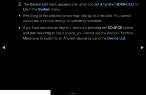 Page 110◀▶◀
English
 
NThe Device List menu appears only when you set Anynet+ (HDMI-CEC) to 
On in the System menu.
 
●Switching to the selected device may take up to 2 minutes. You cannot 
cancel the operation during the switching operation.
 
●If you have selected an Anynet+ device by pressing the SOURCE button 
and then selecting its input source, you cannot use the Anynet+ function. 
Make sure to switch to an Anynet+ device by using the Device List.
   