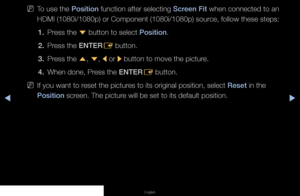 Page 36◀▶◀
English
 
NTo use the Position function after selecting Screen Fit when connected to an 
HDMI (1080i/1080p) or Component (1080i/1080p) source, follow these steps:
1.  Press the 
d button to select Position.
2.  Press the ENTER
E button.
3.  Press the 
u, 
d , 
l  or 
r button to move the picture.
4.  When done, Press the ENTER
E button.
 
NIf you want to reset the pictures to its original position, select Reset in the 
Position screen. The picture will be set to its default position.
   