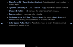 Page 39▶◀▶
English
 
●Black Tone (Off / Dark / Darker / Darkest): Select the black level to adjust the 
screen depth.
 
●Dynamic Contrast (Off / Low / Medium / High): Adjusts the screen contrast.
 
●Shadow Detail (-2 ~ +2): Increase the brightness of dark images.
 
●Gamma: Adjusts the primary color intensity.
 
●RGB Only Mode (Off / Red / Green / Blue): Displays the Red, Green and 
Blue color for making fine adjustments to hue and saturation.
 
●Color Space (Auto / Native): Adjusts the range of colors (the...