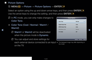 Page 41▶◀▶
English
 
■
Picture Options
 
OMENU
m 
→  Picture 
→ Picture Options 
→ ENTER
E
Select an option using the up and down arrow keys, and then press ENTER E. 
Use the arrow keys to change the setting, and then press ENTER E.
 
NIn PC mode, you can only make changes to 
Color Tone.
 
●Color Tone (Cool / Normal / Warm1 / 
Warm2) 
 
NWarm1 or Warm2 will be deactivated 
when the picture mode is Dynamic.
 
NYou can adjust and store settings for 
each external device connected to an input 
on the TV.
Picture...