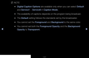 Page 88◀▶◀
English
 
NNOTE
 
●Digital Caption Options are available only when you can select Default 
and Service1 ~ Service6 in Caption Mode.
 
●The availability of captions depends on the program being broadcast.
 
●The Default setting follows the standards set by the broadcaster.
 
●You cannot set the Foreground and Background to the same color.
 
●You cannot set both the Foreground Opacity and the Background 
Opacity to Transparent.
   