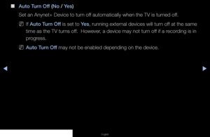 Page 108◀▶◀
English
 
■
Auto Turn Off (No / Yes) 
Set an Anynet+ Device to turn off automatically when the TV is turned off.
 
NIf Auto Turn Off is set to Yes, running external devices will turn off at the same 
time as the TV turns off.  However, a device may not turn off if a recording is in 
progress.
 
NAuto Turn Off may not be enabled depending on the device.
   