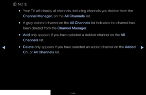 Page 22◀▶◀
English
 
NNOTE
 
●Your TV will display all channels, including channels you deleted from the 
Channel Manager, on the All Channels list.
 
●A gray-colored channel on the All Channels list indicates the channel has 
been deleted from the Channel Manager.
 
●Add only appears if you have selected a deleted channel on the All 
Channels list.
 
●Delete only appears if you have selected an added channel on the Added 
Ch. or All Channels list.
   