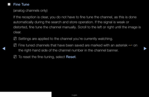 Page 29▶◀▶
English
 
■
Fine Tune
(analog channels only)
If the reception is clear, you do not have to fine tune the channel, as this is done 
automatically during the search and store operation. If the signal is weak or 
distorted, fine tune the channel manually. Scroll to the left or right until the image is 
clear.
 
NSettings are applied to the channel you’re currently watching.
 
NFine tuned channels that have been saved are marked with an asterisk 
“*” on 
the right-hand side of the channel number in the...