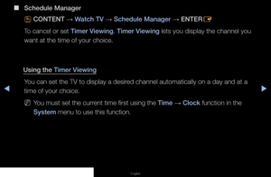 Page 4◀▶◀
English
 
■
Schedule Manager
O CONTENT 
→ Watch TV 
→ Schedule Manager 
→ ENTER
E
To cancel or set Timer Viewing. Timer Viewing lets you display the channel you 
want at the time of your choice.
Using the Timer Viewing You can set the TV to display a desired channel automatically on a day and at a 
time of your choice.
 
NYou must set the current time first using the Time  → Clock function in the 
System menu to use this function.
   