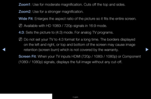 Page 34◀▶◀
English
Zoom1: Use for moderate magnification. Cuts off the top and sides.
Zoom2: Use for a stronger magnification.
Wide Fit: Enlarges the aspect ratio of the picture so it fits the entire screen.
 
NAvailable with HD 1080i / 720p signals in 16:9 mode.
4:3: Sets the picture to (4:3) mode. For analog TV programs.
 
NDo not set your TV to 4:3 format for a long time. The borders displayed 
on the left and right, or top and bottom of the screen may cause image 
retention (screen burn) which is not...