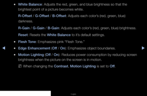 Page 40◀▶◀
English
 
●White Balance: Adjusts the red, green, and blue brightness so that the 
brightest point of a picture becomes white.
R-Offset / G-Offset / B-Offset: Adjusts each color’s (red, green, blue) 
darkness.
R-Gain / G-Gain / B-Gain: Adjusts each color’s (red, green, blue) brightness.
Reset: Resets the White Balance to it’s default settings.
 
●Flesh Tone: Emphasizes pink “Flesh Tone.”
 
●Edge Enhancement (Off / On): Emphasizes object boundaries.
 
●Motion Lighting (Off / On):  
Reduces power...