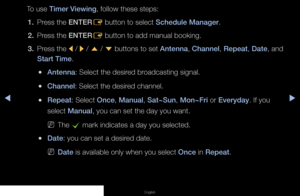 Page 5▶◀▶
English
To use Timer Viewing, follow these steps:
1.  Press the ENTER
E button to select Schedule Manager.
2.  Press the ENTER
E button to add manual booking.
3.  Press the 
l / 
r / 
u  / 
d  buttons to set Antenna, Channel, Repeat, Date, and 
Start Time.
 
●Antenna: Select the desired broadcasting signal.
 
●Channel: Select the desired channel.
 
●Repeat: Select Once, Manual, Sat~Sun, Mon~Fri or Everyday. If you 
select Manual, you can set the day you want.
 
NThe 
c mark indicates a day you...