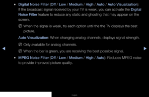 Page 42◀▶◀
English
 
●Digital Noise Filter (Off / Low / Medium / High / Auto / Auto Visualization): 
If the broadcast signal received by your TV is weak, you can activate the  Digital 
Noise Filter feature to reduce any static and ghosting that may appear on the 
screen.
 
NWhen the signal is weak, try each option until the the TV displays the b\
est 
picture.
Auto Visualization: When changing analog channels, displays signal strength.
 
NOnly available for analog channels.
 
NWhen the bar is green, you are...