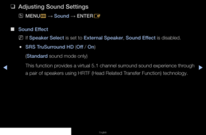 Page 50◀▶◀
English
 
❑
Adjusting Sound Settings
 
OMENU
m 
→  Sound 
→ ENTER
E
 
■
Sound Effect
 
NIf Speaker Select is set to External Speaker, Sound Effect is disabled.
 
●SRS TruSurround HD (Off / On)
(Standard sound mode only)
This function provides a virtual 5.1 channel surround sound experience through 
a pair of speakers using HRTF (Head Related Transfer Function) technology.
   