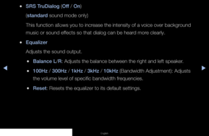 Page 51▶◀▶
English
 
●SRS TruDialog (Off / On)
(standard sound mode only)
This function allows you to increase the intensity of a voice over background 
music or sound effects so that dialog can be heard more clearly.
 
●Equalizer
Adjusts the sound output.
 
●Balance L/R: Adjusts the balance between the right and left speaker.
 
●100Hz / 300Hz / 1kHz / 3kHz / 10kHz (Bandwidth Adjustment): Adjusts 
the volume level of specific bandwidth frequencies.
 
●Reset: Resets the equalizer to its default settings.
   