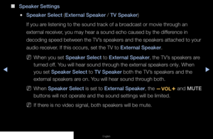 Page 55▶◀▶
English
 
■
Speaker Settings
 
●Speaker Select (External Speaker / TV Speaker)
If you are listening to the sound track of a broadcast or movie through an 
external receiver, you may hear a sound echo caused by the difference in 
decoding speed between the TV’s speakers and the speakers attached to your 
audio receiver. If this occurs, set the TV to External Speaker.
 
NWhen you set Speaker Select to External Speaker, the TV’s speakers are 
turned off. You will hear sound through the external speakers...