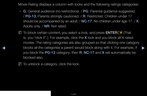 Page 70◀▶◀
English
Movie Rating displays a column with locks and the following ratings cate\
gories:
 
–G: General audience (no restrictions). / PG: Parental guidance suggested. 
/ PG-13: Parents strongly cautioned. / R: Restricted. Children under 17 
should be accompanied by an adult. /  NC-17: No children under age 17. /  X: 
Adults only. / NR: Not rated.
 
NTo block certain content, you select a lock, and press ENTER
E (That 
is, you “click it”.). For example, click the X lock and you block all X-rated...