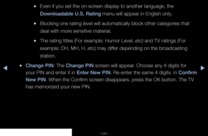 Page 76◀▶◀
English
 
●Even if you set the on-screen display to another language, the 
Downloadable U.S. Rating menu will appear in English only.
 
●Blocking one rating level will automatically block other categories that\
 
deal with more sensitive material.
 
●The rating titles (For example: Humor Level..etc) and TV ratings (For\
 
example: DH, MH, H..etc) may differ depending on the broadcasting 
station.
 
●Change PIN: The Change PIN screen will appear. Choose any 4 digits for 
your PIN and enter it in Enter...