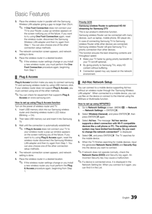 Page 3939English
Basic Features
3.  Place the wireless router in parallel with the Samsung 
Wireless LAN adapter giving a gap no larger than 25cm.
 ✎If One Foot Connection does not connect your 
T V to your Router, a pop-up window appears on 
the screen notifying you of the failure. If you want 
to try using One Foot Connection again, reset 
the wireless router, disconnect the Samsung 
Wireless L AN adapter and then try again from 
Step 1. You can also choose one of the other 
connection setup methods.
4....