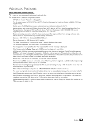 Page 5252English
Advanced Features
Before using media contents functions...
 ✎It might not work properly with unlicenced multimedia files.
 ✎Need-to-Know List before using media contents
 xMTP (Media Transfer Protocol) is not supported.
 xThe file system supports FAT16, FAT32 and NTFS. Note that the supported maximum file size is 2GB for FAT16 and 
4GB for FAT32.
 xCertain types of USB Digital camera and audio devices may not be compatible with this T V.
 xMedia contents only supports USB Mass Storage Class...