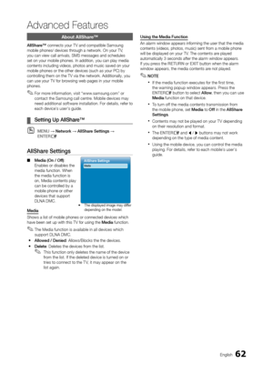 Page 6262English
Advanced Features
About AllShare™
allShare™ connects your TV and compatible Samsung 
mobile phones/ devices thr ough a network. On your TV, 
you can view call arrivals, SMS messages and schedules 
set on your mobile phones. In addition, you can play media 
contents including videos, photos and music saved on your 
mobile phones or the other devices (such as your PC) by 
controlling them on the TV via the network. Additionally, you 
can use your TV for browsing web pages in your mobile 
phones....