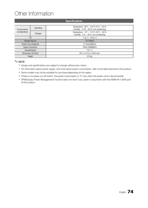 Page 7474English
Other Information
Specifications
Environmental
considerations Operating 
Temperature : 50°F ~ 104°F (10°C ~ 40°C)
Humidity : 10 % ~ 80 %, non-condensing
Storage Temperature : -4°F ~ 113°F (-20°C ~ 45°C)
Humidity : 5 % ~ 95 %, non-condensing
Tilt  -1°(±1°) ~ 20°(±1°)
Model NameT27A950
Screen Size (Diagonal) 27 inches(68cm)
Display Resolution 1920x1080@60Hz
Sound(Output) 7W × 2
Dimensions (WxHxD) 621.0 ×474.0 ×185.5 mm
Weight 6.5 kg
 ✎NOTE
 xDesign and specifications are subject to change without...