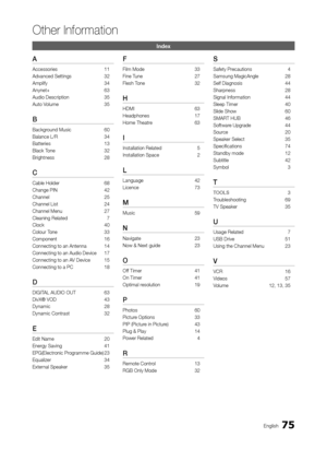 Page 7575English
Other Information
a
Accessories 11
Advanced Settings  
32
Amplify

 
34
Anynet+

 
63
Audio Description

 
35
Auto V

olume  
35
B
Background Music 60
Balance L/R  
34
Batteries

 
13
Black T

one  
32
Brightness

 
28
C
Cable Holder 68
Change PIN  
42
Channel

 
25
Channel List

 
24
Channel Menu

 
27
Cleaning Related

 
7
Clock

 
40
Colour T

one  
33
Component

 
16
Connecting to an Antenna

 
14
Connecting to an Audio Device

 
17
Connecting to an A

V Device  
15
Connecting to a PC...