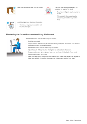 Page 111-3Major Safety Precautions
Maintaining the Correct Posture when Using this Product 
Keep small accessories away from the children.Take care when adjusting the angle of the 
product or the height of the stand.
• If your hand or finger is caught, you may be 
injured.
• If the product is tilted excessively, the  product may fall and this may result in 
injury.
Avoid placing a heavy object over the product.
• Otherwise, it may resu lt in a problem with 
the product or injury.
Maintain the correct posture...