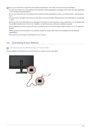 Page 16Installing the Product2-4
 •If you use a screw that is longer than the standard specifications, the inside of the product may be damaged.
•For wall mounts that are not compatible with the standard VESA specific ations, the length of the screw may differ depending 
on the corresponding specifications.
•Do not use screws that are incompatible with the standard VESA  specifications and do not assemble them using excessive 
force.
This may result in damage to the product or injury due to th e product...