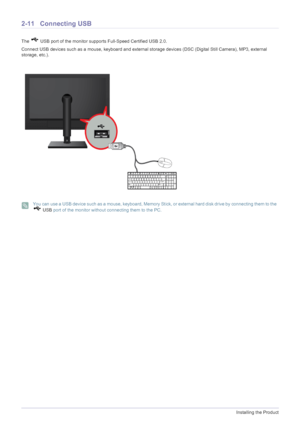 Page 232-11Installing the Product
2-11 Connecting USB
The   USB port of the monitor supports Full-Speed Certified USB 2.0.
Connect USB devices such as a mouse, keyboard and external  storage devices (DSC (Digital Still Camera), MP3, external 
storage, etc.).
 You can use a USB device such as a mouse, keyboard, Memory St ick, or external hard disk drive by connecting them to the  
  USB  port of the monitor without connecting them to the PC.
 
 