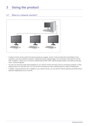 Page 273-1Using the product
3 Using the product
3-1 What is a network monitor?
• A network monitor can be used for the same purposes as a regular monitor. It also provides the functionalities of most 
computers, such as an Internet connec tion, creating documents, editing images,  via a connection to the host PC over the 
LAN. In addition, it allows you to connec t an external device (DSC, MP3, external storage media) to the USB port and play 
music, movies and games.
• You also can share the screen being...