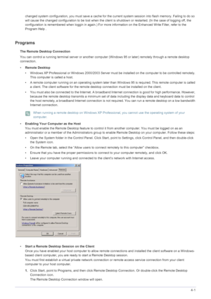 Page 38Installing the Software4-1
changed system configuration, you must save a cache fo r the current system session into  flash memory. Failing to do so 
will cause the changed configuration to be lost  when the client is shutdown or restarted. (In the case of logging off, the 
configuration is remembered when loggin in again.) For mo re information on the Enhanced Write Filter, refer to the 
Program Help . 
Programs
The Remote Desktop Connection
You can control a running terminal server  or another computer...