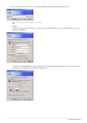 Page 394-1Installing the Software
2.Enter the host computer name. You can configure de tailed settings by clicking the Options button. 
 The Help file is not available with this Monitor.
 
3.Options 
- General : Enter the login information to connect to the ho st computer. Enter your username and password to login to 
the host automatically.
- Display : The Remote Desktop Connection sends and receives compressed screen data. If you set the resolution and 
color quality to the high option, the speed may become...