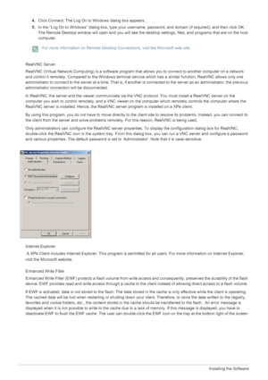 Page 414-1Installing the Software
4.Click Connect. The Log On to Windows dialog box appears. 
5. In the “Log On to Windows” dialog box, type your username , password, and domain (if required), and then click OK. 
The Remote Desktop window will open and you will see the deskt op settings, files, and programs that are on the host 
computer. 
 For more information on Remote Desktop Con nections, visit the Microsoft web site. 
 
RealVNC Server 
RealVNC (Virtual Network Computing) is a software program that  allows...