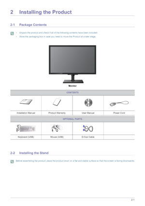 Page 12Installing the Product2-1
2 Installing the Product
2-1 Package Contents
 • Unpack the product and check if all of the following contents have been included.
• Store the packaging box in case you need to move the Product at a later stage.
 
Monitor
2-2 Installing the Stand
 Before assembling the product, place the product down on a flat and stable surface so that the screen is facing downwards. 
CONTENTS
Installation Manual Product Warranty User ManualPower Cord
OPTIONAL PARTS
Keyboard (USB) Mouse...