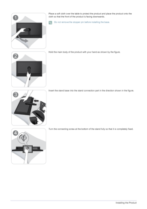 Page 132-2Installing the Product
Place a soft cloth over the table to protect the product and place the product onto the 
cloth so that the front of the product is facing downwards.
 Do not remove the stopper pin before installing the base. 
Hold the main body of the product with your hand as shown by the figure.
Insert the stand base into the stand connection part in the direction shown in the figure.
Turn the connecting screw at the bottom of the  stand fully so that it is completely fixed. 
 