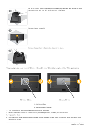 Page 152-3Installing the Product
This product provides a wall mount of 100 mm x 100 mm(200 mm x 100 mm) that complies with the VESA specifications.
1. Turn the product off and unplug the power cord from the wall outlet.
2. Place a soft cloth or cushion on a flat surface to  protect the panel and place the product face down.
3. Separate the stand.
4. Align the groove of the Monitors wall mo unt base with the groove in the wall mount ki  and firmly fix the wall mount kit by 
fastening the screws.
Lift up the...