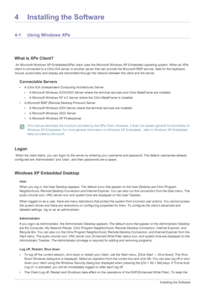 Page 374-1Installing the Software
4 Installing the Software
4-1 Using Windows XPe
What is XPe Client?
 An Microsoft Windows XP Embedded(XPe) client uses the Microsoft Windows XP Embedded operating system. When an XPe 
client is connected to a Citrix ICA server  or another server that can provide the Microsoft RDP service, data for the keyboard,  
mouse, audio/video and display are transmitted through the network between the client and the server. 
Connectable Servers 
• A Citrix ICA (Independent Computing...