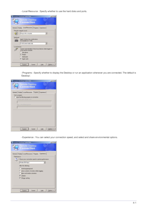 Page 40Installing the Software4-1
- Local Resource : Specify whether to use the hard disks and ports. 
- Programs : Specify whether to display the Desktop or run  an application whenever you are connected. The default is 
‘Desktop’. 
- Experience : You can select your connection spe ed, and select and share environmental options. 
 