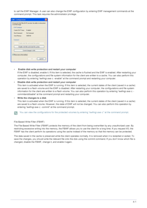 Page 42Installing the Software4-1
to call the EWF Manager. A user can also change the EWF configuration by entering EWF management commands at the 
command prompt. This task requires the administrator privilege. 
•  Enable disk write protection and restart your computer 
If the EWF is disabled, enable it. If this item is selected, t he cache is flushed and the EWF is enabled. After restarting your 
computer, the configurations and file system  information for the client are written to a cache. You can also...