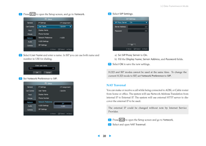 Page 243.2 Data Transmission Mode
...
1 Press to open the Setup screen, and go to
Network.
...
2 Select User Name and enter a name. In SIP you can use both name and
number in URI for dialing.
...
3
SetNetwork Preference toSIP . ...
4 Select
SIP Settings .
a) SetSIP Proxy Server toOn .
b) Fill theDisplay Name ,Server Address , andPassword ﬁelds.
...
5
SelectOKto save the new settings.
H.323 and SIP modes cannot be used at the same time. To change the
current H.323 mode to SIP, set Network PreferencetoSIP .
NAT...