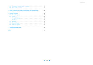 Page 4CONTENTS
4.6 Zooming a Remote Caller ’s camera . . . . . . . . . . . . . . . . 39
4.7 Remote Presentation . . . . . . . . . . . . . . . . . . . . . . . . 40
5 Video Conferencing with RADVISION SCOPIA Systems 41
6 Custom Settings 44
6.1 Menu Language . . . . . . . . . . . . . . . . . . . . . . . . . . . 44
6.2 Picture . . . . . . . . . . . . . . . . . . . . . . . . . . . . . . . . 45
PC or DVI Mode . . . . . . . . . . . . . . . . . . . . . . . . . . . 45
VC Mode . . . . . . . . . . . . . . . . . . . . . ....