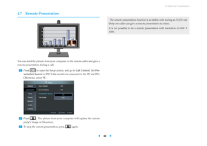 Page 444.7 Remote Presentation
4.7 Remote Presentation
You can send the picture from your computer to the remote caller and give a
remote presentation during a call:
...
1 Press to open the Setup screen, and go to Call Control. SetPre-
sentation Source to DVI if the monitor is connected to the PC via DVI.
Otherwise, select PC.
...
2 Press . The picture from your computer will replace the remote
party’s image on his screen.
...
3
To stop the remote presentation, press again. The remote presentation function is...