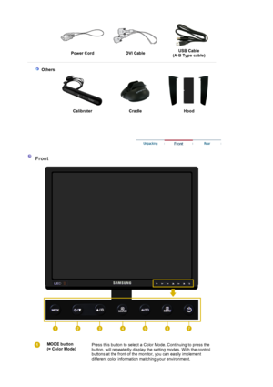 Page 11   
Power Cord  DVI CableUSB Cable  (A-B Type cable) 
 
  
 
 Others
  Calibrater Cradle  Hood 
 
 
 
 
 
 Front 
 
MODE button 
(= Color Mode)  
 
  Press this button to select a Color Mode. Continuing to press the 
button, will repeatedly display the setting modes. With the control 
buttons at the front of the monitor, you can easily implement 
different color information ma
tching your environment.
 