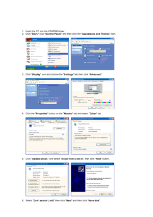 Page 22 1. Insert the CD into the CD-ROM driver.  
2. Click  Start, click 
Control Panel,  and then click the 
Appearance and Themes  Icon.  
 
     
 
3. Click  Display icon and choose the 
Settings tab then click 
Advanced. 
 
     
 
4. Click the  Properties button on the 
Monitor tab and select 
Driver tab.  
 
     
 
5. Click  Update Driver.  and select 
Install from a list or.  then click 
Next button.  
 
     
 
6. Select  Dont search ,I will  then click 
Next and then click 
Have disk.  
 
 