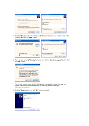 Page 23     
 
7. Click the  Browse button then choose A:(D:\Driver) and
 choose your monitor model in the 
model list and click the  Next button.  
 
     
 
8. If you can see following  Message window, then click the 
Continue Anyway button. Then 
click  OK button. 
 
  
 
This monitor driver is under certified MS logo,and this installation doesnt damage your 
system.The certified driver will be po sted on Samsung Monitor homepage. 
http://www.samsung.com/ 
 
9. Click the  Close button then click 
OK button...